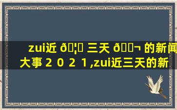 zui
近 🦉 三天 🐬 的新闻大事２０２１,zui
近三天的新闻大事2021年11月